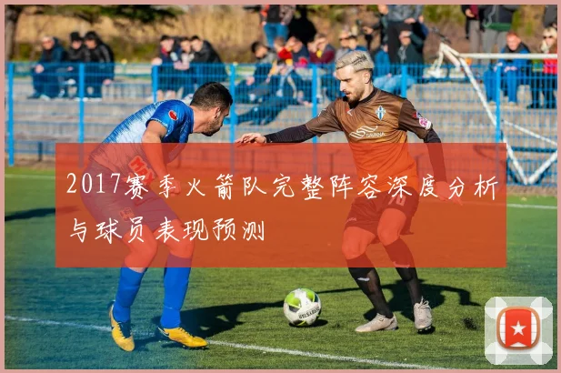 2017赛季火箭队完整阵容深度分析与球员表现预测