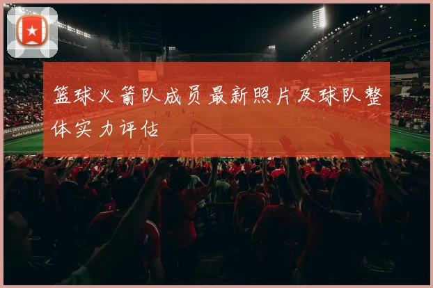 篮球火箭队成员最新照片及球队整体实力评估