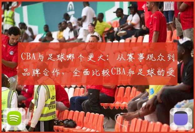 CBA与足球哪个更大：从赛事观众到品牌合作，全面比较CBA和足球的受欢迎程度