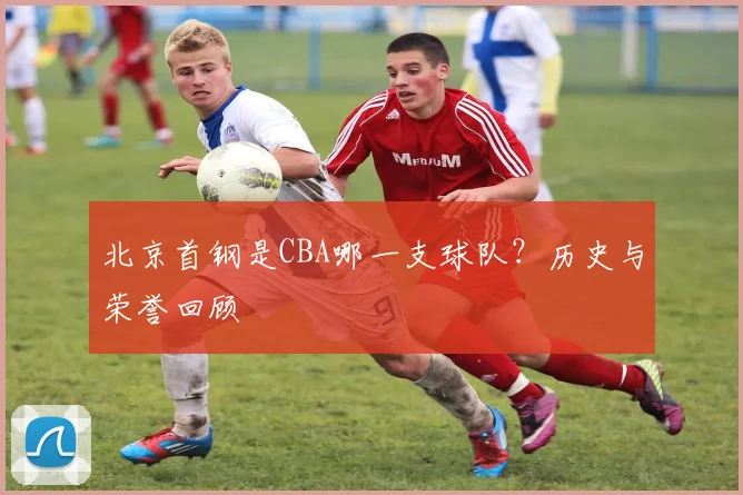 北京首钢是CBA哪一支球队？历史与荣誉回顾