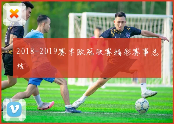 2018-2019赛季欧冠联赛精彩赛事总结