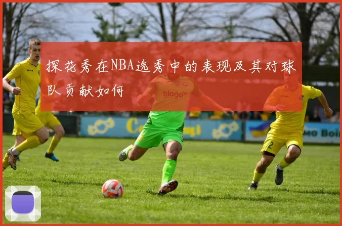 探花秀在NBA选秀中的表现及其对球队贡献如何